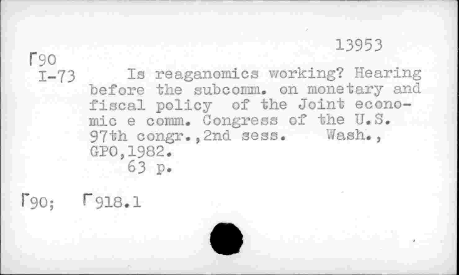 ﻿rso
1-73
13953
Is reaganomics working? Hearing before the subcomm. on monetary and fiscal policy of the Joint economic e comm. Congress of the U.S. 97th congr.,2nd sess. Wash., GPO,1982.
63 p.
F90; r918.1